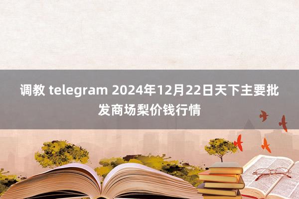 调教 telegram 2024年12月22日天下主要批发商场梨价钱行情