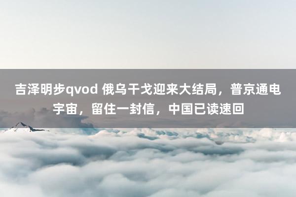 吉泽明步qvod 俄乌干戈迎来大结局，普京通电宇宙，留住一封信，中国已读速回