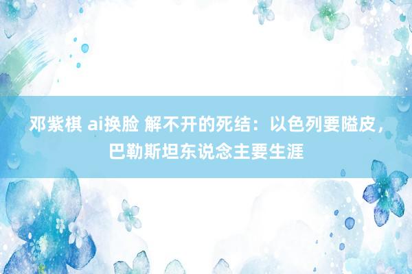 邓紫棋 ai换脸 解不开的死结：以色列要隘皮，巴勒斯坦东说念主要生涯