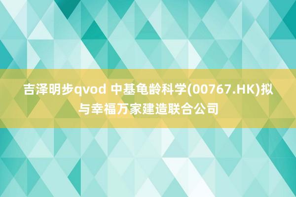 吉泽明步qvod 中基龟龄科学(00767.HK)拟与幸福万家建造联合公司