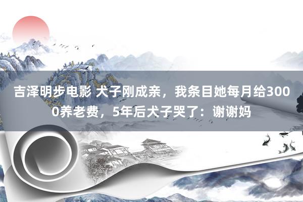 吉泽明步电影 犬子刚成亲，我条目她每月给3000养老费，5年后犬子哭了：谢谢妈