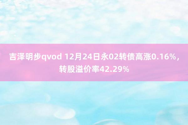 吉泽明步qvod 12月24日永02转债高涨0.16%，转股溢价率42.29%