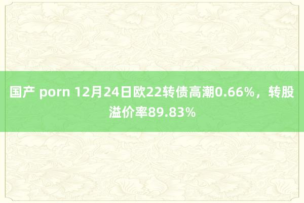 国产 porn 12月24日欧22转债高潮0.66%，转股溢价率89.83%