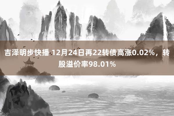 吉泽明步快播 12月24日再22转债高涨0.02%，转股溢价率98.01%