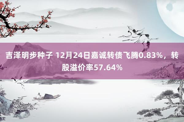 吉泽明步种子 12月24日嘉诚转债飞腾0.83%，转股溢价率57.64%