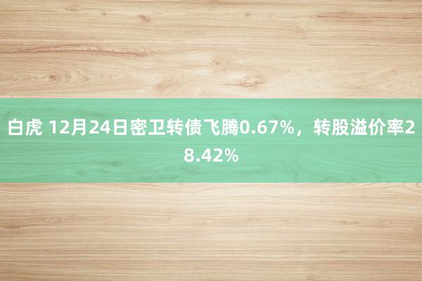 白虎 12月24日密卫转债飞腾0.67%，转股溢价率28.42%