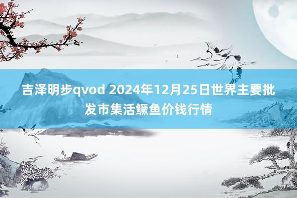 吉泽明步qvod 2024年12月25日世界主要批发市集活鳜鱼价钱行情