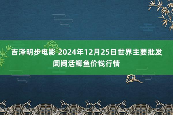 吉泽明步电影 2024年12月25日世界主要批发阛阓活鲫鱼价钱行情