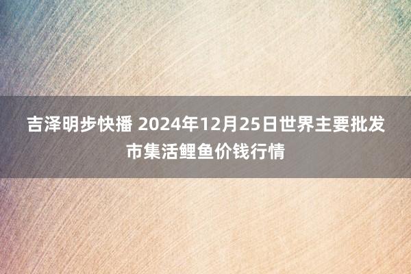 吉泽明步快播 2024年12月25日世界主要批发市集活鲤鱼价钱行情