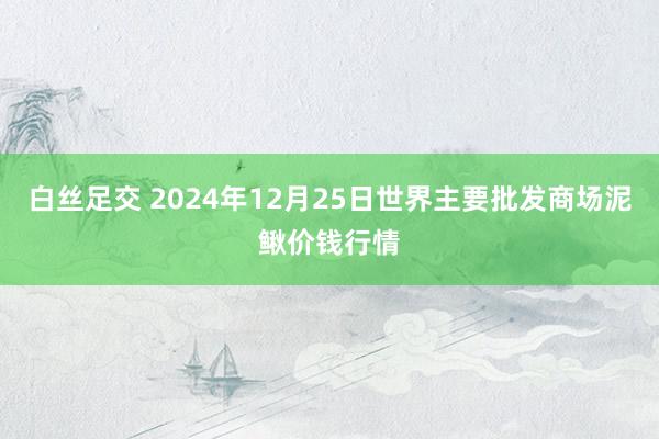 白丝足交 2024年12月25日世界主要批发商场泥鳅价钱行情