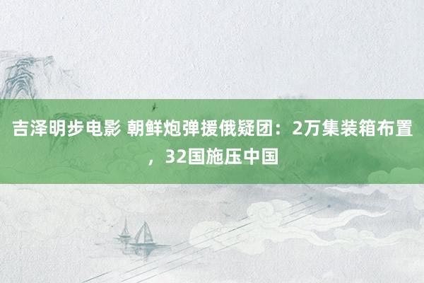 吉泽明步电影 朝鲜炮弹援俄疑团：2万集装箱布置，32国施压中国