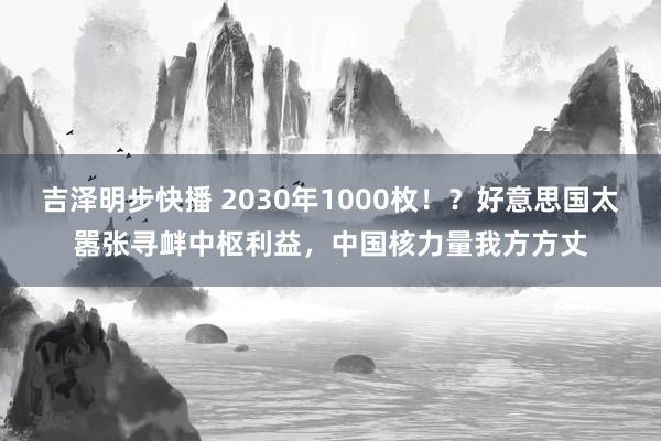 吉泽明步快播 2030年1000枚！？好意思国太嚣张寻衅中枢利益，中国核力量我方方丈