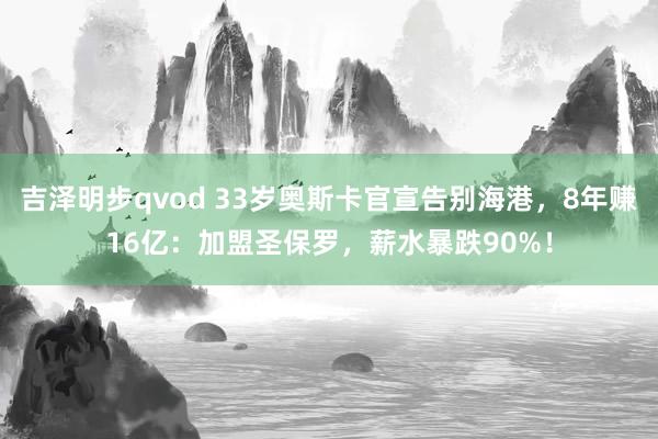 吉泽明步qvod 33岁奥斯卡官宣告别海港，8年赚16亿：加盟圣保罗，薪水暴跌90%！