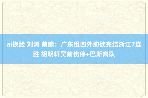 ai换脸 刘涛 前瞻：广东组四外助欲完结浙江7连胜 胡明轩吴前伤停+巴斯离队