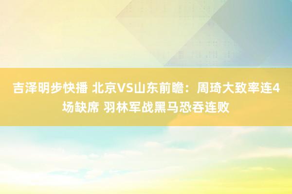 吉泽明步快播 北京VS山东前瞻：周琦大致率连4场缺席 羽林军战黑马恐吞连败