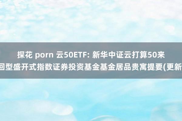 探花 porn 云50ETF: 新华中证云打算50来回型盛开式指数证券投资基金基金居品贵寓提要(更新)