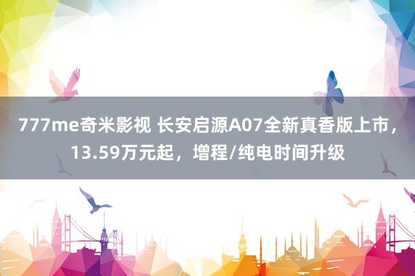 777me奇米影视 长安启源A07全新真香版上市，13.59万元起，增程/纯电时间升级