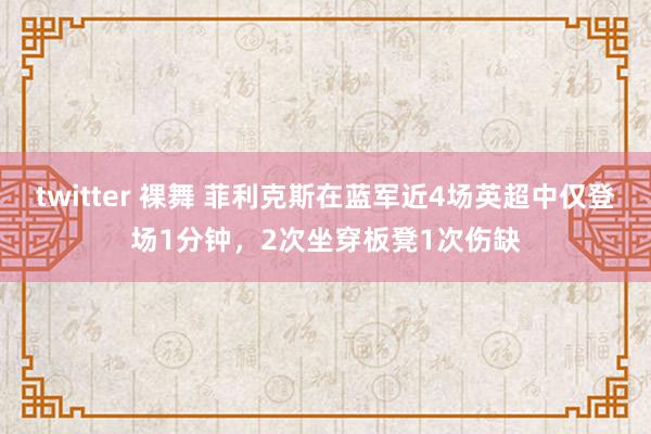 twitter 裸舞 菲利克斯在蓝军近4场英超中仅登场1分钟，2次坐穿板凳1次伤缺