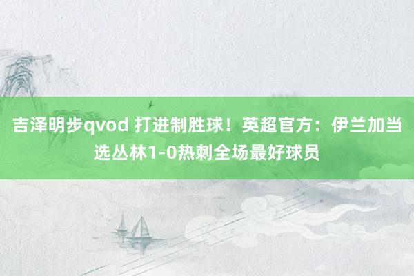 吉泽明步qvod 打进制胜球！英超官方：伊兰加当选丛林1-0热刺全场最好球员