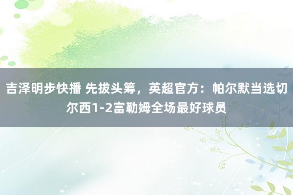 吉泽明步快播 先拔头筹，英超官方：帕尔默当选切尔西1-2富勒姆全场最好球员