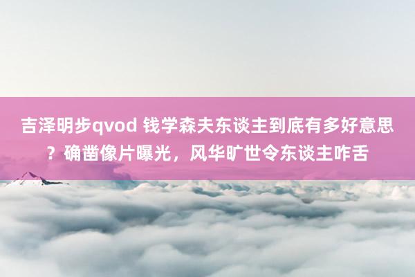 吉泽明步qvod 钱学森夫东谈主到底有多好意思？确凿像片曝光，风华旷世令东谈主咋舌