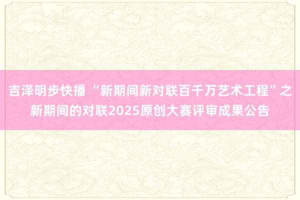 吉泽明步快播 “新期间新对联百千万艺术工程”之新期间的对联2025原创大赛评审成果公告