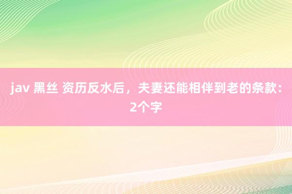 jav 黑丝 资历反水后，夫妻还能相伴到老的条款：2个字