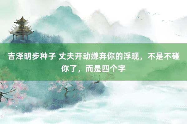 吉泽明步种子 丈夫开动嫌弃你的浮现，不是不碰你了，而是四个字