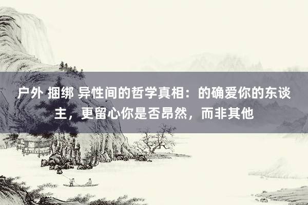 户外 捆绑 异性间的哲学真相：的确爱你的东谈主，更留心你是否昂然，而非其他