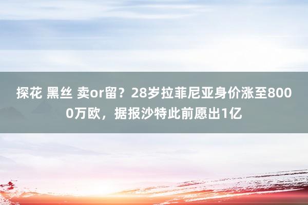 探花 黑丝 卖or留？28岁拉菲尼亚身价涨至8000万欧，据报沙特此前愿出1亿