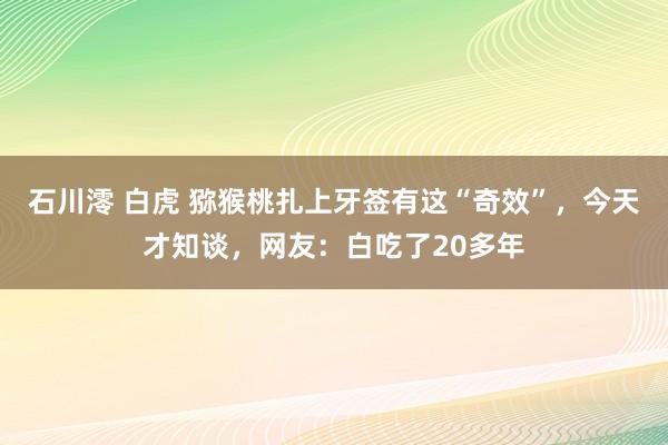 石川澪 白虎 猕猴桃扎上牙签有这“奇效”，今天才知谈，网友：白吃了20多年