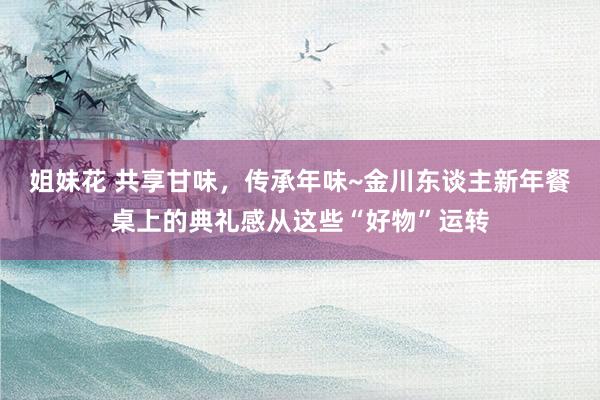 姐妹花 共享甘味，传承年味~金川东谈主新年餐桌上的典礼感从这些“好物”运转