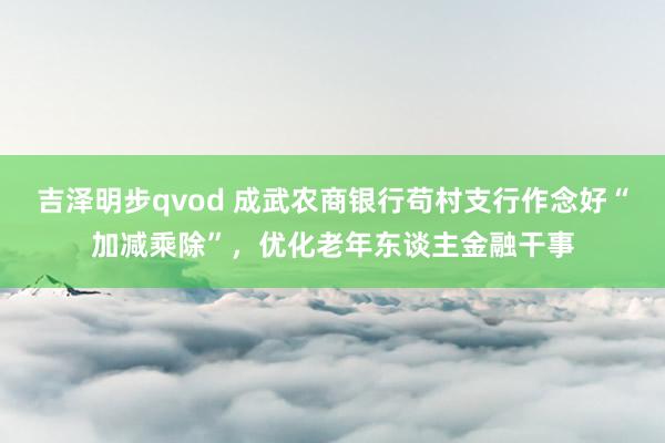 吉泽明步qvod 成武农商银行苟村支行作念好“加减乘除”，优化老年东谈主金融干事