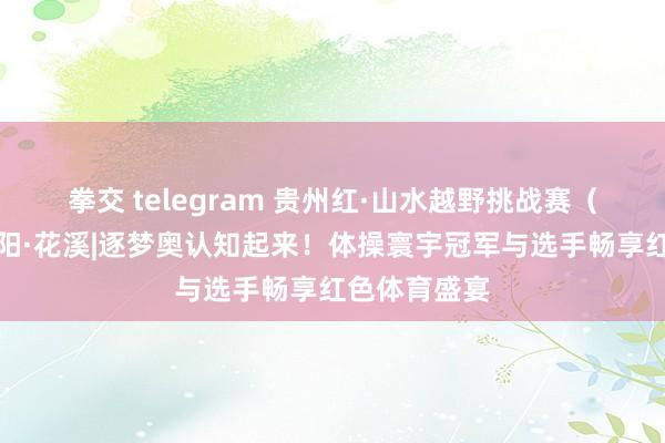 拳交 telegram 贵州红·山水越野挑战赛（第九站）贵阳·花溪|逐梦奥认知起来！体操寰宇冠军与选手畅享红色体育盛宴