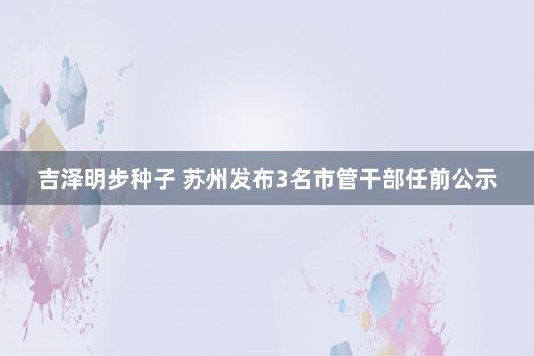 吉泽明步种子 苏州发布3名市管干部任前公示