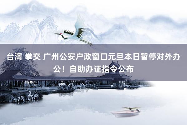 台灣 拳交 广州公安户政窗口元旦本日暂停对外办公！自助办证指令公布