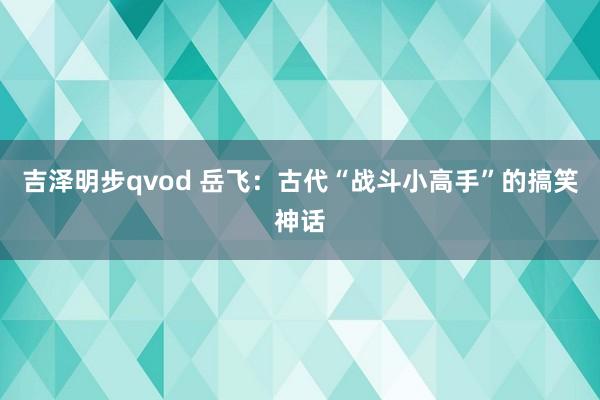 吉泽明步qvod 岳飞：古代“战斗小高手”的搞笑神话