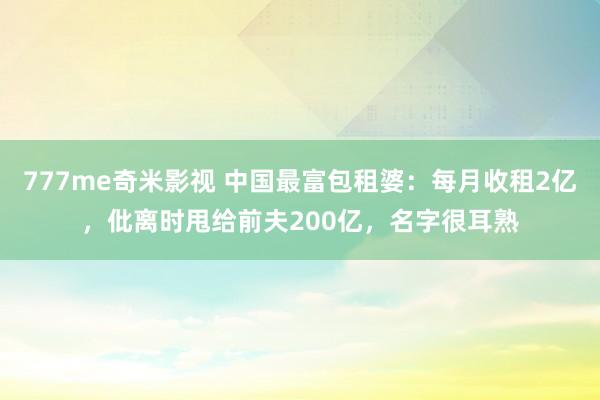 777me奇米影视 中国最富包租婆：每月收租2亿，仳离时甩给前夫200亿，名字很耳熟