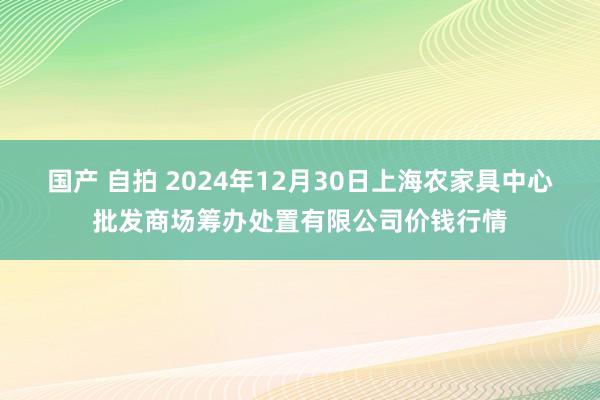 国产 自拍 2024年12月30日上海农家具中心批发商场筹办处置有限公司价钱行情