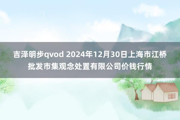 吉泽明步qvod 2024年12月30日上海市江桥批发市集观念处置有限公司价钱行情