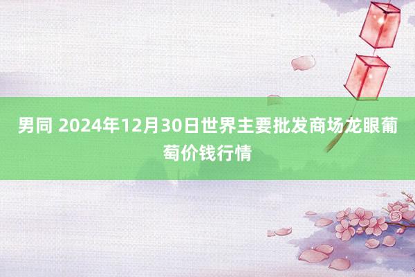 男同 2024年12月30日世界主要批发商场龙眼葡萄价钱行情