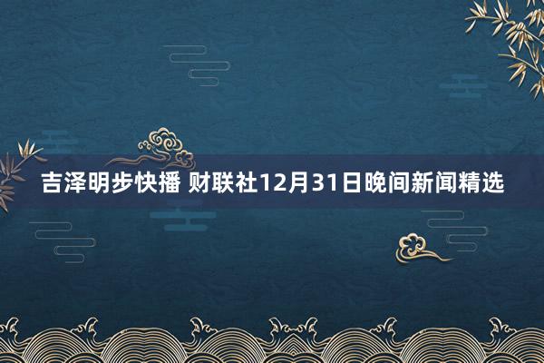 吉泽明步快播 财联社12月31日晚间新闻精选