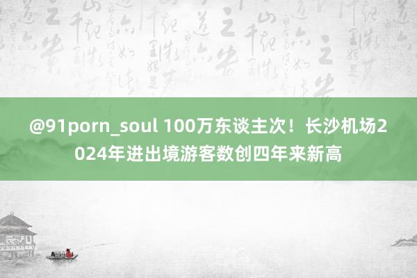 @91porn_soul 100万东谈主次！长沙机场2024年进出境游客数创四年来新高