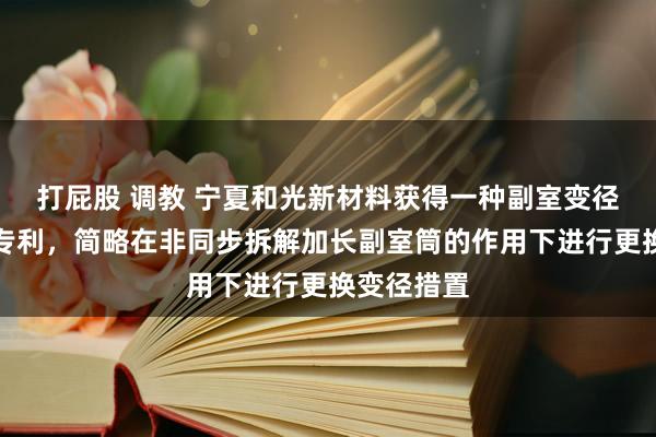 打屁股 调教 宁夏和光新材料获得一种副室变径贯串结构专利，简略在非同步拆解加长副室筒的作用下进行更换变径措置