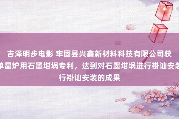 吉泽明步电影 牢固县兴鑫新材料科技有限公司获得直拉单晶炉用石墨坩埚专利，达到对石墨坩埚进行褂讪安装的成果