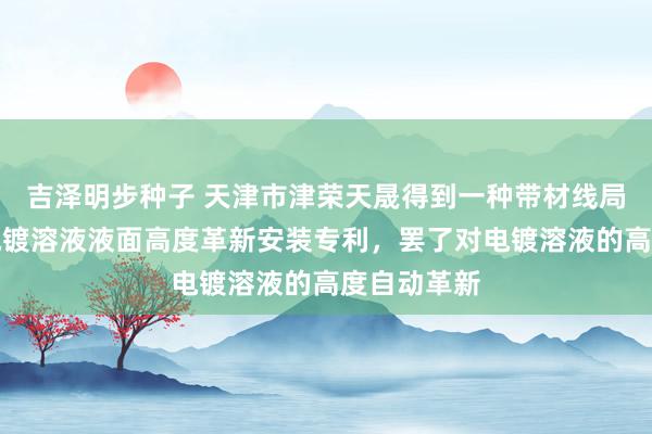 吉泽明步种子 天津市津荣天晟得到一种带材线局部连气儿电镀溶液液面高度革新安装专利，罢了对电镀溶液的高度自动革新