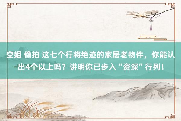 空姐 偷拍 这七个行将绝迹的家居老物件，你能认出4个以上吗？讲明你已步入“资深”行列！