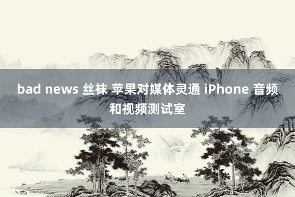 bad news 丝袜 苹果对媒体灵通 iPhone 音频和视频测试室