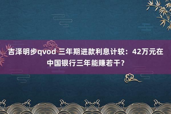 吉泽明步qvod 三年期进款利息计较：42万元在中国银行三年能赚若干？