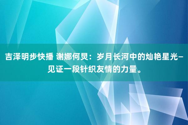 吉泽明步快播 谢娜何炅：岁月长河中的灿艳星光—见证一段针织友情的力量。